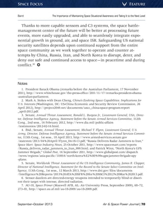 September–October 2013	 Air  Space Power Journal | 70
Baird	 The Importance of Maintaining Space Situational Awareness and Taking It to the Next Level
FeatureSpace Focus
Thanks to more capable sensors and C3 systems, the space battle-
management center of the future will be better at processing future
events, more easily upgraded, and able to seamlessly integrate expo-
nential growth in ground, air, and space ISR. Safeguarding US national
security satellites depends upon continued support from the entire
space community as we work together to operate and counter at-
tempts by China, Russia, Iran, and North Korea to disrupt, deter, and
deny our safe and continued access to space—in peacetime and during
conflict.30
 
Notes
1.  President Barack Obama (remarks before the Australian Parliament, 17 November
2011), http://www.whitehouse.gov/the-press-office/2011/11/17/remarks-president-obama
-australian-parliament.
2.  Mark A. Stokes with Dean Cheng, China’s Evolving Space Capabilities: Implications for
U.S. Interests (Washington, DC: US-China Economic and Security Review Commission, 26
April 2012), http://project2049.net/documents/uscc_china-space-program-report
_april-2012.pdf.
3. Senate, Annual Threat Assessment, Ronald L. Burgess Jr., Lieutenant General, USA, Direc-
tor, Defense Intelligence Agency, Statement before the Senate Armed Services Committee, 112th
Cong., 2nd sess., 16 February 2012, http://www.dia.mil/public-affairs
/testimonies/2012-02-16.html.
4.  Ibid.; Senate, Annual Threat Assessment, Michael T. Flynn, Lieutenant General, U.S.
Army, Director, Defense Intelligence Agency, Statement before the Senate Armed Services Commit-
tee, 113th Cong., 1st sess., 18 April 2013, http://www.armed-services.senate.gov
/statemnt/2013/04%20April/Flynn_04-18-13.pdf; “Russia Delivers Radar Jammers to Iran,”
Space Mart: Space Industry News, 25 October 2011, http://www.spacemart.com/reports
/Russia_delivers_radar_jammers_to_Iran_999.html; and Patrick Winn, “North Korea’s GPS
Jammer Brigade,” Global Post, 16 September 2011, http://www.globalpost.com/dispatch
/news/regions/asia-pacific/110916/north-korea%E2%80%99s-gps-jammer-brigade-spy
-plane.
5. Senate, Worldwide Threat Assessment of the US Intelligence Community, James R. Clapper,
Director of National Intelligence, Statement for the Record to the Senate Select Committee on Intel-
ligence, 113th Cong., 1st sess., 12 March 2013, http://www.dni.gov/files/documents
/Intelligence%20Reports/2013%20ATA%20SFR%20for%20SSCI%2012%20Mar%202013.pdf.
6.  Sensor dazzlers are directed-energy weapons intended to temporarily blind or disori-
ent their target with intense, directed radiation.
7. AU-18, Space Primer (Maxwell AFB, AL: Air University Press, September 2009), 68–72,
273–81, http://space.au.af.mil/au-18-2009/au-18-2009.pdf.
 