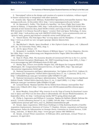 September–October 2013	 Air  Space Power Journal | 71
Baird	 The Importance of Maintaining Space Situational Awareness and Taking It to the Next Level
FeatureSpace Focus
8.  “Stovepiped” refers to the design and creation of a system in isolation, without regard
to future connectivity or integration with other systems.
9.  Anatoly Zak, “Spacecraft: Military; IS [Istrebitel Sputnikov] Anti-satellite System,” Rus-
sianspaceweb.com, 24 December 2012, http://www.russianspaceweb.com/is.html.
10.  Dr. Raymond L. Puffer, “The Death of a Satellite,” Air Force Flight Test Center Mo-
ments in History, 13 September 1985, http://web.archive.org/web/20031218130538/www
.edwards.af.mil/moments/docs_html/85-09-13.html; and Craig Covault, “China’s Asat Test
Will Intensify U.S.-Chinese Faceoff in Space,” Aviation Week and Space Technology, 21 Janu-
ary 2007, http://web.archive.org/web/20070127122105/http://www.aviationweek.com/aw
/generic/story_generic.jsp?channel=awstid=news/aw012207p2.xml.
11.  “Desert Storm: The First Space War,” in Gray Space and the Warfighter, 17 June 1997,
http://www.au.af.mil/au/awc/awcgate/grayspc/dstorm/dstorm.htm.
12. Ibid.
13.  Maj Michael J. Muolo, Space Handbook: A War Fighter’s Guide to Space, vol. 1 (Maxwell
AFB, AL: Air University Press, 1993), chap. 5.
14. AU-18, Space Primer, 137.
15.  Benjamin S. Lambeth, “A Short History of Military Space,” Air Force Magazine, Decem-
ber 2004, http://www.airforcemag.com/MagazineArchive/Pages/2004/December%20
2004/1204space.aspx.
16.  Nam D. Pham, PhD, The Economic Benefits of Commercial GPS Use in the U.S. and the
Costs of Potential Disruption (Washington, DC: NDP Consulting Group, June 2011), 2, http://
www.saveourgps.org/pdf/GPS-Report-June-22-2011.pdf.
17.  Shirley Kan, China’s Anti-satellite Weapon Test, CRS Report for Congress RS22652
(Washington, DC: Congressional Research Service, 23 April 2007), http://fpc.state.gov
/documents/organization/84322.pdf.
18.  National Aeronautics and Space Administration, “An Update of the FY-1C, Iridium 33,
and Cosmos 2251 Fragments,” Orbital Debris Quarterly News 17, no. 1 (January 2013): 4–5,
http://orbitaldebris.jsc.nasa.gov/newsletter/pdfs/ODQNv17i1.pdf.
19.  National Aeronautics and Space Administration, “Satellite Collision Leaves Significant
Debris Clouds,” Orbital Debris Quarterly News 13, no. 2 (April 2009): 1–2, http://orbital
debris.jsc.nasa.gov/newsletter/pdfs/ODQNv13i2.pdf.
20.  Leonard David, “Russian Satellite Hit by Debris from Chinese Anti-satellite Test,”
Space.com, 8 March 2013, http://www.space.com/20138-russian-satellite-chinese-space
-junk.html.
21.  Brian Weeden, Going Blind: Why America Is on the Verge of Losing Its Situational Aware-
ness in Space and What Can Be Done about It (Broomfield, CO: Secure World Foundation, 10
September 2012), 10, http://swfound.org/media/90775/going_blind_final.pdf.
22.  Philip A. Ingwersen and William Z. Lemnios, “Radars for Ballistic Missile Defense Re-
search,” Lincoln Laboratory Journal 12, no. 2 (2000): 245–66, http://www.ll.mit.edu
/publications/journal/pdf/vol12_no2/12_2ballisticmissiledefense.pdf.
23. Senate, Space Acquisitions: DOD Faces Challenges in Fully Realizing Benefits of Satellite
Acquisition Improvements, Statement of Cristina T. Chaplain, Director, Acquisition and Sourcing
Management, before the Subcommittee on Strategic Forces, Committee on Armed Services, 112th
Cong., 2nd sess., 21 March 2012, http://www.gao.gov/assets/590/589500.txt.
24. Senate, Annual Threat Assessment, 16 February 2012; and Senate, Annual Threat As-
sessment, 18 April 2013.
 