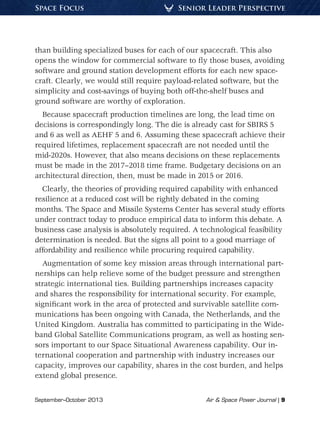 September–October 2013	 Air & Space Power Journal | 9
Senior Leader PerspectiveSpace Focus
than building specialized buses for each of our spacecraft. This also
opens the window for commercial software to fly those buses, avoiding
software and ground station development efforts for each new space-
craft. Clearly, we would still require payload-related software, but the
simplicity and cost-savings of buying both off-the-shelf buses and
ground software are worthy of exploration.
Because spacecraft production timelines are long, the lead time on
decisions is correspondingly long. The die is already cast for SBIRS 5
and 6 as well as AEHF 5 and 6. Assuming these spacecraft achieve their
required lifetimes, replacement spacecraft are not needed until the
mid-2020s. However, that also means decisions on these replacements
must be made in the 2017–2018 time frame. Budgetary decisions on an
architectural direction, then, must be made in 2015 or 2016.
Clearly, the theories of providing required capability with enhanced
resilience at a reduced cost will be rightly debated in the coming
months. The Space and Missile Systems Center has several study efforts
under contract today to produce empirical data to inform this debate. A
business case analysis is absolutely required. A technological feasibility
determination is needed. But the signs all point to a good marriage of
affordability and resilience while procuring required capability.
Augmentation of some key mission areas through international part-
nerships can help relieve some of the budget pressure and strengthen
strategic international ties. Building partnerships increases capacity
and shares the responsibility for international security. For example,
significant work in the area of protected and survivable satellite com-
munications has been ongoing with Canada, the Netherlands, and the
United Kingdom. Australia has committed to participating in the Wide-
band Global Satellite Communications program, as well as hosting sen-
sors important to our Space Situational Awareness capability. Our in-
ternational cooperation and partnership with industry increases our
capacity, improves our capability, shares in the cost burden, and helps
extend global presence.
 