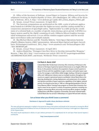 September–October 2013	 Air  Space Power Journal | 72
Baird	 The Importance of Maintaining Space Situational Awareness and Taking It to the Next Level
FeatureSpace Focus
25.  Office of the Secretary of Defense, Annual Report to Congress: Military and Security De-
velopments Involving the People’s Republic of China, 2013 (Washington, DC: Office of the Secre-
tary of Defense, 2013), 9, http://www.defense.gov/pubs/2013_China_Report_FINAL.pdf.
26. Senate, Annual Threat Assessment, 18 April 2013.
27.  The heaviest computations are performed on the ASW, a suite of software applica-
tions hosted on CAVENet that provides the higher-accuracy satellite catalog needed for a
conjunction assessment of spaceflight safety. “Ephemerides” is a table giving the coordi-
nates of a celestial body at a number of specific times during a given period. CAVENet is a
legacy system used by the JSpOC consisting of early 1990s-era Silicon Graphics Incorpo-
rated workstations and servers. It is an off-line mission support system used for several
space surveillance tasks and in-depth analysis.
28.  Maj Michael Morton and Mr. Timothy Roberts, “Joint Space Operations Systems
(JSpOC) Mission System (JMS)” (presentation, Advanced Maui Optical and Space Surveil-
lance Technologies Conference, 2011), http://www.amostech.com/TechnicalPapers/2011
/SSA/MORTON.pdf.
29. Senate, Annual Threat Assessment, 18 April 2013.
30.  Andrea Shalal-Esa, “Pentagon Cites New Drive to Develop Anti-satellite Weapons,”
Reuters, 7 May 2013, http://www.reuters.com/article/2013/05/07/us-pentagon-satellites
-idUSBRE94614E20130507; and Senate, Worldwide Threat Assessment.
Col Mark A. Baird, USAF
Colonel Baird (BS, Florida State University; MS, University of Arkansas) is the
director of the Space Superiority Systems Directorate at Los Angeles AFB, Cali-
fornia. In this position, he directs the acquisition of space control systems to
equip US forces with the capabilities to gain, maintain, and exploit space supe-
riority. He manages a multi-billion-dollar budget, leading a 350-person program
office and 1,000-person industry team at multiple locations throughout the
country to support operational systems worldwide. Colonel Baird directs the
planning, development, testing, deployment, and sustainment of a complex
and dynamic portfolio of space superiority capabilities of the highest national
priority. He entered active duty in 1989 as a distinguished graduate of the Air
Force Reserve Officer Training Corps program at Florida State University. Dur-
ing his career, he has served in a variety of acquisition positions, including con-
tingency contracting officer, procuring contracting officer, program manager,
headquarters staff officer, squadron commander, and senior materiel leader.
Colonel Baird also has served in fellowships on Capitol Hill and with industry.
Let us know what you think! Leave a comment!
Distribution A: Approved for public release; distribution unlimited.
Disclaimer
The views and opinions expressed or implied in the Journal are those of the authors and should not be construed as carrying the official
sanction of the Department of Defense, Air Force, Air Education and Training Command, Air University, or other agencies or departments
of the US government.
This article may be reproduced in whole or in part without permission. If it is reproduced, the Air and Space Power Journal requests a
courtesy line.
http://www.airpower.au.af.mil
 