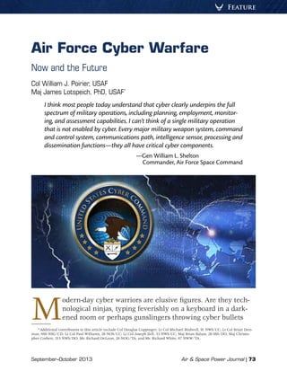 September–October 2013	 Air  Space Power Journal | 73
Feature
Air Force Cyber Warfare
Now and the Future
Col William J. Poirier, USAF
Maj James Lotspeich, PhD, USAF*
I think most people today understand that cyber clearly underpins the full
spectrum of military operations, including planning, employment, monitor-
ing, and assessment capabilities. I can’t think of a single military operation
that is not enabled by cyber. Every major military weapon system, command
and control system, communications path, intelligence sensor, processing and
dissemination functions—they all have critical cyber components.
—Gen William L. Shelton
Commander, Air Force Space Command
Modern-day cyber warriors are elusive figures. Are they tech-
nological ninjas, typing feverishly on a keyboard in a dark-
ened room or perhaps gunslingers throwing cyber bullets
*Additional contributors to this article include Col Douglas Coppinger; Lt Col Michael Birdwell, 91 NWS/CC; Lt Col Brian Den-
man, 690 NSG/CD; Lt Col Paul Williams, 26 NOS/CC; Lt Col Joseph Zell, 33 NWS/CC; Maj Brian Balazs, 26 0SS/DO; Maj Christo-
pher Corbett, 315 NWS/DO; Mr. Richard DeLeon, 26 NOG/TA; and Mr. Richard White, 67 NWW/TA.
 
