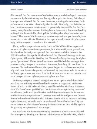 September–October 2013	 Air  Space Power Journal | 75
Poirier  Lotspeich	 Air Force Cyber Warfare
FeatureSpace Focus
discovered the German use of radio frequency and developed counter-
measures. By broadcasting similar signals at precise times, British cy-
ber operators fooled the German bombers, causing them to drop their
ordnance at a location chosen by the British. Similarly, the British cy-
ber countermeasures made return trips nearly impossible for the Ger-
mans, many bombers never finding home base and a few even landing
at Royal Air Force fields, their pilots thinking that they had returned
home.1
This use of the frequency spectrum (a critical portion of cyber-
space) to create effects illustrates the operational power of cyberspace
long before anyone considered it a domain.2
Thus, military operations as far back as World War II incorporated
aspects of cyberspace into operations, but almost 60 years passed be-
fore leaders formally recognized the importance of this domain. In
2003 President George W. Bush released the National Strategy to Secure
Cyberspace, followed in 2006 by the National Military Strategy for Cyber-
space Operations.3
These two documents established the strategic im-
portance of cyberspace to national interests, but they did not form in a
vacuum. To understand how cyberspace began to coalesce conceptu-
ally and how leaders began to understand its important role in modern
military operations, we must first look at how we’ve arrived at our cur-
rent perspective on cyberspace and cyber warfare.
Before cyberspace earned recognition as an operational domain of
warfare, the military considered information a target and an instru-
ment of war. In 1993 the Air Force established the Air Force Informa-
tion Warfare Center (AFIWC) as “an information superiority center of
excellence, dedicated to offensive and defensive counter information
and information operations.”4
Lessons learned from Operation Desert
Storm led to the realization that information is vital to modern military
operations and, as such, must be defended from adversaries.5
By the
same token, exploitation of enemy information can be a viable option
for gaining an operational advantage.
An attack on Air Force networks by unknown adversaries validated
this viewpoint. During the “Rome Lab incident” of March 1994, admin-
 