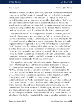 September–October 2013	 Air  Space Power Journal | 76
Poirier  Lotspeich	 Air Force Cyber Warfare
FeatureSpace Focus
istrators at Rome Laboratory, New York, found an unauthorized wiretap
program—a “sniffer”—on their network that had stolen lab employees’
user names and passwords. The attackers—a 16-year-old from the
United Kingdom and an unknown person identified only as “Kuji”—suc-
cessfully obtained information on a number of sensitive defense re-
search projects and used the Rome Lab connection to attack other insti-
tutions, stealing all of the data stored on the Korean Atomic Research
Institute’s computers and depositing it in the Rome Lab computers.6
This incident as well other high-profile attacks of the time, such as
the theft of data concerning the Strategic Defense Initiative from the
Lawrence Berkeley National Laboratory, led to a debate among the Air
Force staff regarding whether or not to incorporate the tools and tech-
niques under development at the AFIWC as war-fighter capabilities.7
On 15 August 1995, the debate ended when the Air Force chief of staff
directed development of an information warfare squadron to support
Ninth Air Force’s combat operations. As a result, the service estab-
lished the 609th Information Warfare Squadron in October 1995 with a
mission to “conceive, develop, and field Information Warfare combat
capabilities in support of a Numbered Air Force.”8
The squadron pioneered defensive counterintelligence operations
from 1995 through 1999 and then transferred its mission to the Air
Force computer emergency response team, a subdivision of the
AFIWC.9
During this time, a number of events—exercise Eligible Re-
ceiver and operations Solar Sunrise and Moonlight Maze—led to an in-
creased interest in information operations at the Department of De-
fense (DOD) level.10
Eligible Receiver highlighted critical
vulnerabilities in US Pacific Command’s systems as well as in 911 and
power grids in nine US cities. Analysts were still digesting the results
of this exercise when officials discovered attackers stealing tens of
thousands of files from systems at the Pentagon, National Aeronautics
and Space Administration, and Department of Energy.11
Detection of
additional exploitations of known vulnerabilities in the DOD’s unclas-
sified networks further highlighted the need to develop indicators and
 