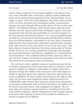 September–October 2013	 Air  Space Power Journal | 78
Poirier  Lotspeich	 Air Force Cyber Warfare
FeatureSpace Focus
mature along a trajectory of increasing capability and capacity; how-
ever, many shortfalls exist. Fortunately, military leaders understand
them and are sharing their perspective in the national debate. For ex-
ample, in Cyber Vision 2025, Mark Maybury, the former chief scientist
of the Air Force, describes the technological, policy, and personnel
changes necessary through 2025 to realize future Air Force cyber capa-
bilities.16
Gen Michael Hayden, USAF, retired, former director of the
National Security Agency and Central Intelligence Agency, discusses
10 questions that must be answered before we can truly integrate cy-
ber into national instruments of power.17
In a recent symposium spon-
sored by the Armed Forces Communications and Electronics Associa-
tion, Gen William Shelton, commander of Air Force Space Command,
addressed the steps taken by his command to operationalize and inte-
grate cyber forces as well as the issues we face in the near term.18
Sim-
ilarly, Maj Gen Suzanne Vautrinot, the former commander of Twenty-
Fourth Air Force, now retired, outlined the challenges and strategies
for increasing defensive and offensive capabilities in a constrained fis-
cal environment.19
The combined efforts of these and many other se-
nior Air Force leaders are driving the maturation of the service’s cyber
operations by accelerating the pace of innovation.
The Air Force’s cyber capability exists on a continuum (see the fig-
ure below) ranging from nascent and niche effects to proactive and re-
sponsive support of combatant commanders. In today’s cyber force,
operators occupy the middle of this continuum with niche targets in-
cluded in operation plans and a mixture of proactive and reactive de-
fensive capabilities. To move combat effectiveness to the right on this
chart, the Air Force must implement future initiatives such as US-
CYBERCOM’s cyber mission force structure and the joint information
environment architecture, both of which will enhance the ability of cy-
ber forces to provide theater- and campaign-level support. The Air
Force also will continue ongoing initiatives, including Air Force Net-
work (AFNet) migration, and the maturation of cyber weapon systems
to increase cyber capacity in terms of the number of missions con-
ducted in support of war fighters.
 