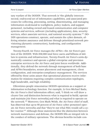 September–October 2013	 Air  Space Power Journal | 80
Poirier  Lotspeich	 Air Force Cyber Warfare
FeatureSpace Focus
tary warfare of the DODIN. That network is “the globally intercon-
nected, end-to-end set of information capabilities, and associated pro-
cesses for collecting, processing, sorting, disseminating, and managing
information on-demand to warfighters, policy makers, and support
personnel, including owned and leased communication and computer
systems and services, software (including applications), data, security
services, other associate services, and national security systems.”21
DO-
DIN operations construct, operate, and sustain the cyber domain, of-
fering mission assurance and defense through prioritized network pro-
visioning (dynamic construction), hardening, and configuration
management.
Twenty-Fourth Air Force manages the AFNet—the Air Force’s por-
tion of the DODIN. With 850,000 total force users and billions of dol-
lars in systems and infrastructure, Twenty-Fourth Air Force’s units dy-
namically construct and operate a global enterprise and provision
enterprise services to the Air Force and joint forces worldwide. Addi-
tionally, they defend the network through management of both base
and AFNet boundaries, sensor placement and management, client
configuration, and enterprise-compliance management. The services
offered by these units assure that operational planners receive infor-
mation for missions requiring complex communication topologies,
high bandwidth, and high reliability.
Oftentimes people misconstrue DODIN operations as a support or
information technology function. For example, Lt Gen Michael Basla,
the Air Force’s chief information officer, said, “I think we will draw a
clearer line and distinction between what is required to build, operate
and maintain [Air Force networks] and what is required to operate on
the network.”22
Moreover, Gen Mark Welsh, the Air Force chief of staff,
has observed that up to 90 percent of Air Force cyber personnel oper-
ate Air Force networks and that “they’re not what NSA would call a cy-
ber warrior.”23
Although these statements blur the distinction between
network maintenance and defense, the DODIN fills an integral role in
the conduct of military operations. The obvious benefits include con-
 