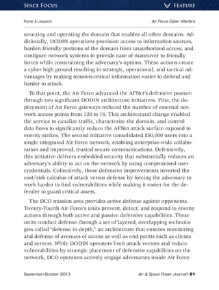 September–October 2013	 Air  Space Power Journal | 81
Poirier  Lotspeich	 Air Force Cyber Warfare
FeatureSpace Focus
structing and operating the domain that enables all other domains. Ad-
ditionally, DODIN operations provision access to information sources,
harden friendly portions of the domain from unauthorized access, and
configure network systems to provide ease of maneuver to friendly
forces while constraining the adversary’s options. These actions create
a cyber high ground resulting in strategic, operational, and tactical ad-
vantages by making mission-critical information easier to defend and
harder to attack.
To that point, the Air Force advanced the AFNet’s defensive posture
through two significant DODIN architecture initiatives. First, the de-
ployment of Air Force gateways reduced the number of external net-
work access points from 120 to 16. This architectural change enabled
the service to canalize traffic, characterize the domain, and control
data flows to significantly reduce the AFNet attack surface exposed to
enemy strikes. The second initiative consolidated 850,000 users into a
single integrated Air Force network, enabling enterprise-wide collabo-
ration and improved, trusted secure communications. Defensively,
this initiative delivers embedded security that substantially reduces an
adversary’s ability to act on the network by using compromised user
credentials. Collectively, these defensive improvements inverted the
cost/risk calculus of attack versus defense by forcing the adversary to
work harder to find vulnerabilities while making it easier for the de-
fender to guard critical assets.
The DCO mission area provides active defense against opponents.
Twenty-Fourth Air Force’s units prevent, detect, and respond to enemy
actions through both active and passive defensive capabilities. These
units conduct defense through a set of layered, overlapping technolo-
gies called “defense in depth,” an architecture that ensures monitoring
and defense of avenues of access as well as end points such as clients
and servers. While DODIN operators limit attack vectors and reduce
vulnerabilities by strategic placement of defensive capabilities on the
network, DCO operators actively engage adversaries inside Air Force
 