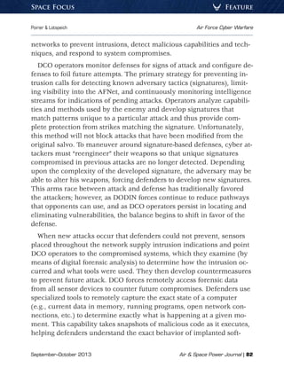 September–October 2013	 Air  Space Power Journal | 82
Poirier  Lotspeich	 Air Force Cyber Warfare
FeatureSpace Focus
networks to prevent intrusions, detect malicious capabilities and tech-
niques, and respond to system compromises.
DCO operators monitor defenses for signs of attack and configure de-
fenses to foil future attempts. The primary strategy for preventing in-
trusion calls for detecting known adversary tactics (signatures), limit-
ing visibility into the AFNet, and continuously monitoring intelligence
streams for indications of pending attacks. Operators analyze capabili-
ties and methods used by the enemy and develop signatures that
match patterns unique to a particular attack and thus provide com-
plete protection from strikes matching the signature. Unfortunately,
this method will not block attacks that have been modified from the
original salvo. To maneuver around signature-based defenses, cyber at-
tackers must “reengineer” their weapons so that unique signatures
compromised in previous attacks are no longer detected. Depending
upon the complexity of the developed signature, the adversary may be
able to alter his weapons, forcing defenders to develop new signatures.
This arms race between attack and defense has traditionally favored
the attackers; however, as DODIN forces continue to reduce pathways
that opponents can use, and as DCO operators persist in locating and
eliminating vulnerabilities, the balance begins to shift in favor of the
defense.
When new attacks occur that defenders could not prevent, sensors
placed throughout the network supply intrusion indications and point
DCO operators to the compromised systems, which they examine (by
means of digital forensic analysis) to determine how the intrusion oc-
curred and what tools were used. They then develop countermeasures
to prevent future attack. DCO forces remotely access forensic data
from all sensor devices to counter future compromises. Defenders use
specialized tools to remotely capture the exact state of a computer
(e.g., current data in memory, running programs, open network con-
nections, etc.) to determine exactly what is happening at a given mo-
ment. This capability takes snapshots of malicious code as it executes,
helping defenders understand the exact behavior of implanted soft-
 