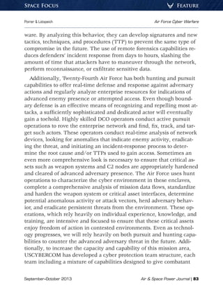 September–October 2013	 Air  Space Power Journal | 83
Poirier  Lotspeich	 Air Force Cyber Warfare
FeatureSpace Focus
ware. By analyzing this behavior, they can develop signatures and new
tactics, techniques, and procedures (TTP) to prevent the same type of
compromise in the future. The use of remote forensics capabilities re-
duces defenders’ incident response from days to hours, slashing the
amount of time that attackers have to maneuver through the network,
perform reconnaissance, or exfiltrate sensitive data.
Additionally, Twenty-Fourth Air Force has both hunting and pursuit
capabilities to offer real-time defense and response against adversary
actions and regularly analyze enterprise resources for indications of
advanced enemy presence or attempted access. Even though bound-
ary defense is an effective means of recognizing and repelling most at-
tacks, a sufficiently sophisticated and dedicated actor will eventually
gain a toehold. Highly skilled DCO operators conduct active pursuit
operations to rove the enterprise network and find, fix, track, and tar-
get such actors. These operators conduct real-time analysis of network
devices, looking for anomalies that indicate enemy activity, eradicat-
ing the threat, and initiating an incident-response process to deter-
mine the root cause and/or TTPs used to gain access. Sometimes an
even more comprehensive look is necessary to ensure that critical as-
sets such as weapon systems and C2 nodes are appropriately hardened
and cleared of advanced adversary presence. The Air Force uses hunt
operations to characterize the cyber environment in these enclaves,
complete a comprehensive analysis of mission data flows, standardize
and harden the weapon system or critical asset interfaces, determine
potential anomalous activity or attack vectors, herd adversary behav-
ior, and eradicate persistent threats from the environment. These op-
erations, which rely heavily on individual experience, knowledge, and
training, are intensive and focused to ensure that these critical assets
enjoy freedom of action in contested environments. Even as technol-
ogy progresses, we will rely heavily on both pursuit and hunting capa-
bilities to counter the advanced adversary threat in the future. Addi-
tionally, to increase the capacity and capability of this mission area,
USCYBERCOM has developed a cyber protection team structure, each
team including a mixture of capabilities designed to give combatant
 