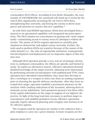 September–October 2013	 Air  Space Power Journal | 84
Poirier  Lotspeich	 Air Force Cyber Warfare
FeatureSpace Focus
commanders DCO effects. According to Gen Keith Alexander, the com-
mander of USCYBERCOM, the command will stand up 13 teams by the
end of 2015, significantly increasing the Air Force’s DCO force,
strengthening blue networks, and forcing the enemy to divert man-
power and attention to counter this new capability.24
As with DCO and DODIN operations, OCOs have developed from a
nascent to an operational capability well integrated into joint opera-
tions. The OCO mission set concentrates on gaining and—more impor-
tantly—maintaining access to enemy areas of cyberspace without de-
tection. The nature of OCOs requires operators to carefully plan
missions to characterize and exploit enemy networks. Further, the
tools used to perform OCOs are sensitive because of the nature of the
cyber domain (i.e., the ease of copying bits and bytes). Consequently,
tool development and deployment are an important aspect of this mis-
sion area.
Although OCO operators provide a very real set of strategic alterna-
tives to combatant commanders, the effects are specific and limited in
scope. To exploit an adversary’s system, offensive operations demand
detailed knowledge of the target network, obtaining such information
by performing network reconnaissance with sophisticated TTPs. Once
operators have identified vulnerabilities, they must then develop ei-
ther a technique or a weapon or select one from an existing repository
prior to choosing the specific delivery mechanism. After they have ac-
cessed their target, operators establish a permanent presence on the
machine while cloaking indications of the incursion, allowing them to
maintain access indefinitely. Such persistent presence lets them effec-
tively exploit information on the target in support of war fighters’ ob-
jectives. In light of the long lead time necessary to perform target re-
connaissance and establish persistent access, offensive operations
typically require advanced planning and a lengthy time horizon to of-
fer effective options.
The weapons used by operators are similar to the ordnance that a
pilot employs to carry out a given mission. Certain weapons are bet-
 