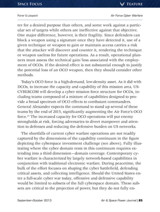 September–October 2013	 Air  Space Power Journal | 85
Poirier  Lotspeich	 Air Force Cyber Warfare
FeatureSpace Focus
ter for a desired purpose than others, and some work against a partic-
ular set of targets while others are ineffective against that objective.
One major difference, however, is their fragility. Since defenders can
block a weapon using a signature once they have detected it, use of a
given technique or weapon to gain or maintain access carries a risk
that the attacker will discover and counter it, rendering the technique
or weapon useless for future operations. As a result, operational plan-
ners must assess the technical gain/loss associated with the employ-
ment of OCOs. If the desired effect is not substantial enough to justify
the potential loss of an OCO weapon, then they should consider other
methods.
Today’s OCO force is a high-demand, low-density asset. As it did with
DCOs, to increase the capacity and capability of this mission area, US-
CYBERCOM will develop a cyber mission force structure for OCOs, in-
cluding teams composed of a mixture of capabilities designed to pro-
vide a broad spectrum of OCO effects to combatant commanders.
General Alexander expects the command to stand up several of these
teams by the end of 2015, significantly augmenting the Air Force’s OCO
force.25
The increased capacity for OCO operations will put enemy
strongholds at risk, forcing adversaries to divert manpower and atten-
tion to defenses and reducing the defensive burden on US networks.
The shortfalls of current cyber warfare operations are not readily
captured by the dimensions of the capability continuum in the figure
depicting the cyberspace investment challenge (see above). Fully illus-
trating where the cyber domain rests in this continuum requires ex-
tending into a third dimension—domain coverage. Contemporary cy-
ber warfare is characterized by largely network-based capabilities in
conjunction with traditional electronic warfare. During peacetime, the
bulk of the effort focuses on shaping the cyber battlefield, defending
critical assets, and collecting intelligence. Should the United States en-
ter a full-scale cyber war today, offensive and defensive capability
would be limited to subsets of the full cyberspace domain. These sub-
sets are critical to the projection of power, but they do not fully en-
 