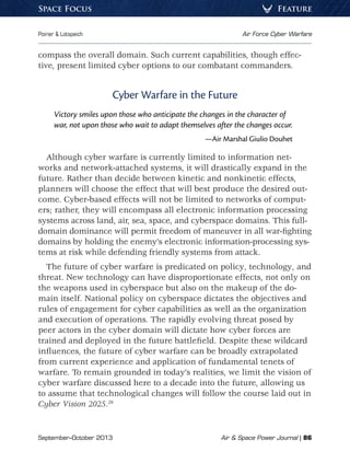 September–October 2013	 Air  Space Power Journal | 86
Poirier  Lotspeich	 Air Force Cyber Warfare
FeatureSpace Focus
compass the overall domain. Such current capabilities, though effec-
tive, present limited cyber options to our combatant commanders.
Cyber Warfare in the Future
Victory smiles upon those who anticipate the changes in the character of
war, not upon those who wait to adapt themselves after the changes occur.
—Air Marshal Giulio Douhet
Although cyber warfare is currently limited to information net-
works and network-attached systems, it will drastically expand in the
future. Rather than decide between kinetic and nonkinetic effects,
planners will choose the effect that will best produce the desired out-
come. Cyber-based effects will not be limited to networks of comput-
ers; rather, they will encompass all electronic information processing
systems across land, air, sea, space, and cyberspace domains. This full-
domain dominance will permit freedom of maneuver in all war-fighting
domains by holding the enemy’s electronic information-processing sys-
tems at risk while defending friendly systems from attack.
The future of cyber warfare is predicated on policy, technology, and
threat. New technology can have disproportionate effects, not only on
the weapons used in cyberspace but also on the makeup of the do-
main itself. National policy on cyberspace dictates the objectives and
rules of engagement for cyber capabilities as well as the organization
and execution of operations. The rapidly evolving threat posed by
peer actors in the cyber domain will dictate how cyber forces are
trained and deployed in the future battlefield. Despite these wildcard
influences, the future of cyber warfare can be broadly extrapolated
from current experience and application of fundamental tenets of
warfare. To remain grounded in today’s realities, we limit the vision of
cyber warfare discussed here to a decade into the future, allowing us
to assume that technological changes will follow the course laid out in
Cyber Vision 2025.26
 