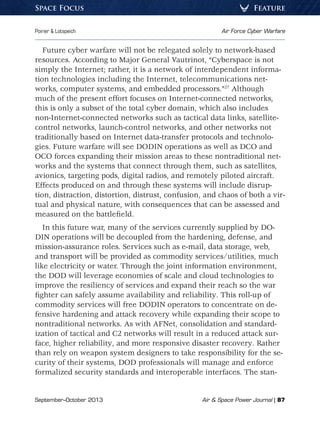 September–October 2013	 Air  Space Power Journal | 87
Poirier  Lotspeich	 Air Force Cyber Warfare
FeatureSpace Focus
Future cyber warfare will not be relegated solely to network-based
resources. According to Major General Vautrinot, “Cyberspace is not
simply the Internet; rather, it is a network of inter­dependent informa-
tion technologies including the Internet, telecommunications net-
works, computer systems, and embedded processors.”27
Although
much of the present effort focuses on Internet-connected networks,
this is only a subset of the total cyber domain, which also includes
non-Internet-connected networks such as tactical data links, satellite-
control networks, launch-control networks, and other networks not
traditionally based on Internet data-transfer protocols and technolo-
gies. Future warfare will see DODIN operations as well as DCO and
OCO forces expanding their mission areas to these nontraditional net-
works and the systems that connect through them, such as satellites,
avionics, targeting pods, digital radios, and remotely piloted aircraft.
Effects produced on and through these systems will include disrup-
tion, distraction, distortion, distrust, confusion, and chaos of both a vir-
tual and physical nature, with consequences that can be assessed and
measured on the battlefield.
In this future war, many of the services currently supplied by DO-
DIN operations will be decoupled from the hardening, defense, and
mission-assurance roles. Services such as e-mail, data storage, web,
and transport will be provided as commodity services/utilities, much
like electricity or water. Through the joint information environment,
the DOD will leverage economies of scale and cloud technologies to
improve the resiliency of services and expand their reach so the war
fighter can safely assume availability and reliability. This roll-up of
commodity services will free DODIN operators to concentrate on de-
fensive hardening and attack recovery while expanding their scope to
nontraditional networks. As with AFNet, consolidation and standard-
ization of tactical and C2 networks will result in a reduced attack sur-
face, higher reliability, and more responsive disaster recovery. Rather
than rely on weapon system designers to take responsibility for the se-
curity of their systems, DOD professionals will manage and enforce
formalized security standards and interoperable interfaces. The stan-
 