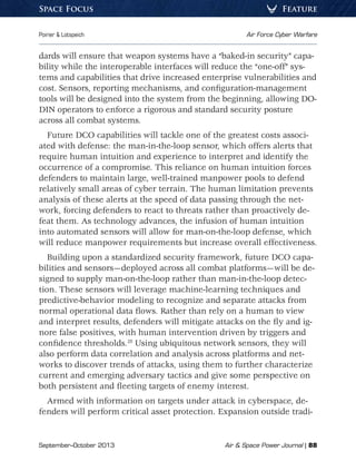 September–October 2013	 Air  Space Power Journal | 88
Poirier  Lotspeich	 Air Force Cyber Warfare
FeatureSpace Focus
dards will ensure that weapon systems have a “baked-in security” capa-
bility while the interoperable interfaces will reduce the “one-off” sys-
tems and capabilities that drive increased enterprise vulnerabilities and
cost. Sensors, reporting mechanisms, and configuration-management
tools will be designed into the system from the beginning, allowing DO-
DIN operators to enforce a rigorous and standard security posture
across all combat systems.
Future DCO capabilities will tackle one of the greatest costs associ-
ated with defense: the man-in-the-loop sensor, which offers alerts that
require human intuition and experience to interpret and identify the
occurrence of a compromise. This reliance on human intuition forces
defenders to maintain large, well-trained manpower pools to defend
relatively small areas of cyber terrain. The human limitation prevents
analysis of these alerts at the speed of data passing through the net-
work, forcing defenders to react to threats rather than proactively de-
feat them. As technology advances, the infusion of human intuition
into automated sensors will allow for man-on-the-loop defense, which
will reduce manpower requirements but increase overall effectiveness.
Building upon a standardized security framework, future DCO capa-
bilities and sensors—deployed across all combat platforms—will be de-
signed to supply man-on-the-loop rather than man-in-the-loop detec-
tion. These sensors will leverage machine-learning techniques and
predictive-behavior modeling to recognize and separate attacks from
normal operational data flows. Rather than rely on a human to view
and interpret results, defenders will mitigate attacks on the fly and ig-
nore false positives, with human intervention driven by triggers and
confidence thresholds.28
Using ubiquitous network sensors, they will
also perform data correlation and analysis across platforms and net-
works to discover trends of attacks, using them to further characterize
current and emerging adversary tactics and give some perspective on
both persistent and fleeting targets of enemy interest.
Armed with information on targets under attack in cyberspace, de-
fenders will perform critical asset protection. Expansion outside tradi-
 