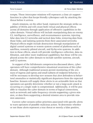 September–October 2013	 Air  Space Power Journal | 90
Poirier  Lotspeich	 Air Force Cyber Warfare
FeatureSpace Focus
tempts. These interceptor missions will represent a close air support
function in cyber that keeps friendly cyberspace safe by attacking the
threat before it arrives.
Attack missions, on the other hand, represent the strategic strike ca-
pability of OCOs and will create both virtual and physical effects
across all domains through application of offensive capabilities in the
cyber domain. Virtual effects will include manipulating data on enemy
C2, intelligence, surveillance, and reconnaissance systems; injecting
false data into C2 networks and tactical data links; removing data from
those links; and isolating systems from their associated networks.
Physical effects might include destruction through manipulation of
digital control systems or remote system control of platforms such as
satellites, remotely piloted aircraft, and fly-by-wire systems. In addi-
tion to these effects, attack will provide intelligence collection, data ex-
filtration, and other more traditional capabilities, but these will be em-
ployed across the cyber domain to include satellite systems, aircraft,
and C2 systems.
In support of the full-domain competencies discussed above, cyber
operators will have comprehensive situational awareness of the cyber
domain. Although traditional sensors permit monitoring of the ave-
nues of ingress and egress and small subsets of endpoint behavior, it
will be necessary to develop new sensors that alert defenders to behav-
ioral anomalies or statistically significant departures from the expected
baseline. Sensors will supply these alerts in an actionable form so that
operators can quickly determine whether or not a large-scale attack is
occurring or a single node is compromised. Additionally, it will be pos-
sible to visualize the cyber domain in terms of logical connections,
such as network and radio frequency circuits supporting a given mis-
sion, or data flows supporting a desired mission area to provide mis-
sion assurance.
Current cyber sensors utilize priorities associated with specific alerts
to warn operators of possible malicious action. To determine whether
or not those alerts represent a true threat or merely a false positive,
 