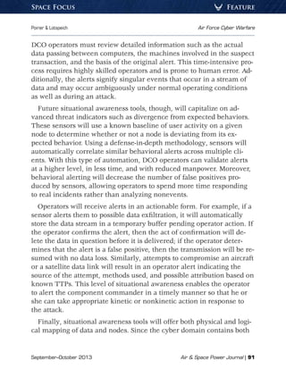 September–October 2013	 Air  Space Power Journal | 91
Poirier  Lotspeich	 Air Force Cyber Warfare
FeatureSpace Focus
DCO operators must review detailed information such as the actual
data passing between computers, the machines involved in the suspect
transaction, and the basis of the original alert. This time-intensive pro-
cess requires highly skilled operators and is prone to human error. Ad-
ditionally, the alerts signify singular events that occur in a stream of
data and may occur ambiguously under normal operating conditions
as well as during an attack.
Future situational awareness tools, though, will capitalize on ad-
vanced threat indicators such as divergence from expected behaviors.
These sensors will use a known baseline of user activity on a given
node to determine whether or not a node is deviating from its ex-
pected behavior. Using a defense-in-depth methodology, sensors will
automatically correlate similar behavioral alerts across multiple cli-
ents. With this type of automation, DCO operators can validate alerts
at a higher level, in less time, and with reduced manpower. Moreover,
behavioral alerting will decrease the number of false positives pro-
duced by sensors, allowing operators to spend more time responding
to real incidents rather than analyzing nonevents.
Operators will receive alerts in an actionable form. For example, if a
sensor alerts them to possible data exfiltration, it will automatically
store the data stream in a temporary buffer pending operator action. If
the operator confirms the alert, then the act of confirmation will de-
lete the data in question before it is delivered; if the operator deter-
mines that the alert is a false positive, then the transmission will be re-
sumed with no data loss. Similarly, attempts to compromise an aircraft
or a satellite data link will result in an operator alert indicating the
source of the attempt, methods used, and possible attribution based on
known TTPs. This level of situational awareness enables the operator
to alert the component commander in a timely manner so that he or
she can take appropriate kinetic or nonkinetic action in response to
the attack.
Finally, situational awareness tools will offer both physical and logi-
cal mapping of data and nodes. Since the cyber domain contains both
 