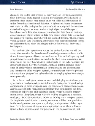 September–October 2013	 Air  Space Power Journal | 92
Poirier  Lotspeich	 Air Force Cyber Warfare
FeatureSpace Focus
data and the nodes that process it, many parts of the domain possess
both a physical and a logical location. For example, systems used to
perform space launch may reside at an Air Force base thousands of
miles from the actual launch location. A cyber situational awareness
tool must be able to depict the systems both as a physical device asso-
ciated with a given location and as a logical portion of the space
launch network. It is also necessary to visualize data flow so that op-
erators can see where spikes in data flow occur, where data is diverted
for unknown reasons, and where it has stopped flowing. The increased
visualization of data traversing cyberspace will permit operators to bet-
ter understand and react to changes in both the physical and virtual
battlespace.
To conduct cyber operations across the entire domain, we will de-
velop Airmen with the foundational knowledge to comprehend tradi-
tional Internet-protocol-based networks as well as radio-frequency and
proprietary-communications networks. Further, these warriors must
understand not only how devices that operate in the cyber domain are
designed but also how they operate. Just as a pilot must have knowl-
edge of aerodynamic fundamentals to understand the performance
and limitations of his weapon system, so must cyber warriors possess
a foundational grasp of the cyber domain to employ cyber weapon sys-
tems properly.
As in the air and space domains, successful deployment of weapon
systems in a combat environment demands that cyber crews develop
competency in these weapons over the course of a career. Doing so re-
quires a career-field-management strategy that emphasizes the devel-
opment of experience and expertise tied to weapon system employ-
ment. Much like pilots, cyber warriors will be assigned to a mission
track (e.g., DODIN operations, DCOs, or OCOs) and a weapon system.
During initial qualification training, operators will become proficient
in the configuration, components, design, and operation of their sys-
tem. Over the course of one or more operation tours, they will con-
tinue to build expertise and competence in the deployment of that
 