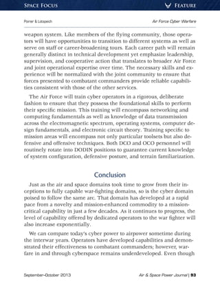 September–October 2013	 Air  Space Power Journal | 93
Poirier  Lotspeich	 Air Force Cyber Warfare
FeatureSpace Focus
weapon system. Like members of the flying community, those opera-
tors will have opportunities to transition to different systems as well as
serve on staff or career-broadening tours. Each career path will remain
generally distinct in technical development yet emphasize leadership,
supervision, and cooperative action that translates to broader Air Force
and joint operational expertise over time. The necessary skills and ex-
perience will be normalized with the joint community to ensure that
forces presented to combatant commanders provide reliable capabili-
ties consistent with those of the other services.
The Air Force will train cyber operators in a rigorous, deliberate
fashion to ensure that they possess the foundational skills to perform
their specific mission. This training will encompass networking and
computing fundamentals as well as knowledge of data transmission
across the electromagnetic spectrum, operating systems, computer de-
sign fundamentals, and electronic circuit theory. Training specific to
mission areas will encompass not only particular toolsets but also de-
fensive and offensive techniques. Both DCO and OCO personnel will
routinely rotate into DODIN positions to guarantee current knowledge
of system configuration, defensive posture, and terrain familiarization.
Conclusion
Just as the air and space domains took time to grow from their in-
ceptions to fully capable war-fighting domains, so is the cyber domain
poised to follow the same arc. That domain has developed at a rapid
pace from a novelty and mission-enhanced commodity to a mission-
critical capability in just a few decades. As it continues to progress, the
level of capability offered by dedicated operators to the war fighter will
also increase exponentially.
We can compare today’s cyber power to airpower sometime during
the interwar years. Operators have developed capabilities and demon-
strated their effectiveness to combatant commanders; however, war-
fare in and through cyberspace remains underdeveloped. Even though
 