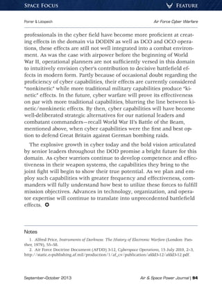 September–October 2013	 Air  Space Power Journal | 94
Poirier  Lotspeich	 Air Force Cyber Warfare
FeatureSpace Focus
professionals in the cyber field have become more proficient at creat-
ing effects in the domain via DODIN as well as DCO and OCO opera-
tions, these effects are still not well integrated into a combat environ-
ment. As was the case with airpower before the beginning of World
War II, operational planners are not sufficiently versed in this domain
to intuitively envision cyber’s contribution to decisive battlefield ef-
fects in modern form. Partly because of occasional doubt regarding the
proficiency of cyber capabilities, their effects are currently considered
“nonkinetic” while more traditional military capabilities produce “ki-
netic” effects. In the future, cyber warfare will prove its effectiveness
on par with more traditional capabilities, blurring the line between ki-
netic/nonkinetic effects. By then, cyber capabilities will have become
well-deliberated strategic alternatives for our national leaders and
combatant commanders—recall World War II’s Battle of the Beam,
mentioned above, when cyber capabilities were the first and best op-
tion to defend Great Britain against German bombing raids.
The explosive growth in cyber today and the bold vision articulated
by senior leaders throughout the DOD promise a bright future for this
domain. As cyber warriors continue to develop competence and effec-
tiveness in their weapon systems, the capabilities they bring to the
joint fight will begin to show their true potential. As we plan and em-
ploy such capabilities with greater frequency and effectiveness, com-
manders will fully understand how best to utilize these forces to fulfill
mission objectives. Advances in technology, organization, and opera-
tor expertise will continue to translate into unprecedented battlefield
effects. 
Notes
1.  Alfred Price, Instruments of Darkness: The History of Electronic Warfare (London: Pan-
ther, 1979), 55–58.
2.  Air Force Doctrine Document (AFDD) 3-12, Cyberspace Operations, 15 July 2010, 2–3,
http://static.e-publishing.af.mil/production/1/af_cv/publication/afdd3-12/afdd3-12.pdf.
 