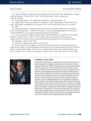 September–October 2013	 Air  Space Power Journal | 96
Poirier  Lotspeich	 Air Force Cyber Warfare
FeatureSpace Focus
20.  Cheryl Pellerin, “Cyber Command Adapts to Understand Cyber Battlespace,” Depart-
ment of Defense, 7 March 2013, http://www.defense.gov/news/newsarticle
.aspx?id=119470.
21.  Joint Publication 3-12, Cyberspace Operations, 5 February 2012, 18.
22.  John Reed, “What Does Cyber Even Mean?,” Killer Apps (blog), 5 December 2012,
http://killerapps.foreignpolicy.com/posts/2012/12/05/what_does_cyber_even_mean.
23. Ibid.
24.  Ellen Nakashima, “Pentagon Creating Teams to Launch Cyberattacks As Threat
Grows,” Washington Post, 12 March 2013, http://articles.washingtonpost.com/2013-03-12
/world/37645469_1_new-teams-national-security-threat-attacks.
25.  Aliya Sternstein, “Military Cyber Strike Teams Will Soon Guard Private Networks,”
Nextgov, 21 March 2013, http://www.nextgov.com/cybersecurity/cybersecurity
-report/2013/03/military-cyber-strike-teams-will-soon-guard-private-networks/62010/.
26. Maybury, Cyber Vision 2025.
27.  Vautrinot, “Sharing the Cyber Journey,” 75.
28.  Recent advances in support vector machines specifically and machine learning /
classification tasks in general support this assertion. See “Unsupervised Learning and Clus-
tering,” in Richard O. Duda, Peter E. Hart, and David G. Stork, Pattern Classification and
Scene Analysis: Part I, Pattern Classification, 2nd ed. (New York: John Wiley  Sons, 1995).
Col William J. Poirier, USAF
Colonel Poirier (BS, University of Massachusetts–Amherst; MS, Strayer Univer-
sity; MS, National War College) commands the Air Force’s newest combat
wing, the 67th Network Warfare Wing, Joint Base San Antonio–Lackland AFB,
Texas. His wing presents trained and ready cyber forces through Air Forces
Cyber to US Cyber Command and other joint task force and combatant com-
manders to execute global network operations, defense, and full-spectrum
network warfare capabilities. The 67th Network Warfare Wing also performs
electronic systems security assessments to improve operational security for
the Air Force and joint partners. During his career, he has commanded a
squadron and has completed assignments at the Air Staff, two unified com-
batant commands, a binational command, and a defense agency. He has also
led two divisions on the staff of a combined force air component commander;
served as the chief command, control, communications, computers, and intel-
ligence (C4I) engineer in Operations Southern Watch, Enduring Freedom, and
Iraqi Freedom; enabled launch and maintenance operations for strategic and
tactical nuclear weapon systems; and was a member of the start-up team for
United States Northern Command. Colonel Poirier is a graduate of the Army
Command and General Staff College and National War College.
 