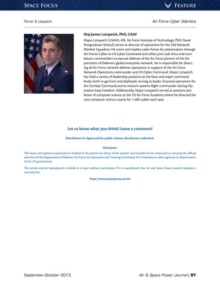 September–October 2013	 Air  Space Power Journal | 97
Poirier  Lotspeich	 Air Force Cyber Warfare
FeatureSpace Focus
Maj James Lotspeich, PhD, USAF
Major Lotspeich (USAFA; MS, Air Force Institute of Technology; PhD, Naval
Postgraduate School) serves as director of operations for the 33d Network
Warfare Squadron. He trains and readies cyber forces for presentation through
Air Forces Cyber to US Cyber Command and other joint task force and com-
batant commanders to execute defense of the Air Force portion of the De-
partment of Defense’s global enterprise network. He is responsible for direct-
ing all Air Force network defense operations in support of the Air Force
Network Operations commander and US Cyber Command. Major Lotspeich
has held a variety of leadership positions at the base and major command
levels, both in-garrison and deployed, serving as leader of postal operations for
Air Combat Command and as mission systems flight commander during Op-
eration Iraqi Freedom. Additionally, Major Lotspeich served as assistant pro-
fessor of computer science at the US Air Force Academy where he directed the
core computer science course for 1,400 cadets each year.
Let us know what you think! Leave a comment!
Distribution A: Approved for public release; distribution unlimited.
Disclaimer
The views and opinions expressed or implied in the Journal are those of the authors and should not be construed as carrying the official
sanction of the Department of Defense, Air Force, Air Education and Training Command, Air University, or other agencies or departments
of the US government.
This article may be reproduced in whole or in part without permission. If it is reproduced, the Air and Space Power Journal requests a
courtesy line.
http://www.airpower.au.af.mil
 