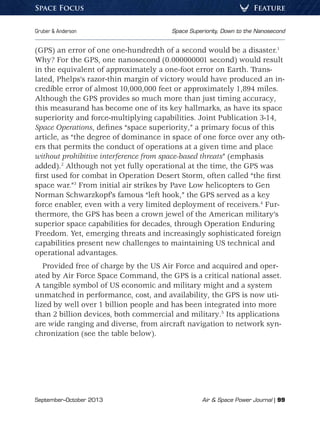 September–October 2013	 Air  Space Power Journal | 99
Gruber  Anderson	 Space Superiority, Down to the Nanosecond
FeatureSpace Focus
(GPS) an error of one one-hundredth of a second would be a disaster.1
Why? For the GPS, one nanosecond (0.000000001 second) would result
in the equivalent of approximately a one-foot error on Earth. Trans-
lated, Phelps’s razor-thin margin of victory would have produced an in-
credible error of almost 10,000,000 feet or approximately 1,894 miles.
Although the GPS provides so much more than just timing accuracy,
this measurand has become one of its key hallmarks, as have its space
superiority and force-multiplying capabilities. Joint Publication 3-14,
Space Operations, defines “space superiority,” a primary focus of this
article, as “the degree of dominance in space of one force over any oth-
ers that permits the conduct of operations at a given time and place
without prohibitive interference from space-based threats” (emphasis
added).2
Although not yet fully operational at the time, the GPS was
first used for combat in Operation Desert Storm, often called “the first
space war.”3
From initial air strikes by Pave Low helicopters to Gen
Norman Schwarzkopf’s famous “left hook,” the GPS served as a key
force enabler, even with a very limited deployment of receivers.4
Fur-
thermore, the GPS has been a crown jewel of the American military’s
superior space capabilities for decades, through Operation Enduring
Freedom. Yet, emerging threats and increasingly sophisticated foreign
capabilities present new challenges to maintaining US technical and
operational advantages.
Provided free of charge by the US Air Force and acquired and oper-
ated by Air Force Space Command, the GPS is a critical national asset.
A tangible symbol of US economic and military might and a system
unmatched in performance, cost, and availability, the GPS is now uti-
lized by well over 1 billion people and has been integrated into more
than 2 billion devices, both commercial and military.5
Its applications
are wide ranging and diverse, from aircraft navigation to network syn-
chronization (see the table below).
 
