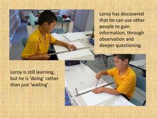 Leroy has discovered
that he can use other
people to gain
information, through
observation and
deeper questioning.
Leroy is still learning,
but he is ‘doing’ rather
than just ‘waiting’.
 