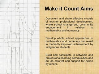 Make it Count Aims
Document and share effective models
of teacher professional development,
whole school change and community
engagement in relation to
mathematics and numeracy
Develop whole school approaches to
mathematics and numeracy that result
in markedly improved achievement by
Indigenous students
Build and participate in networks and
professional learning communities and
act as catalyst and support for action
by others.
 