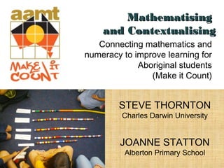 Connecting mathematics and
numeracy to improve learning for
Aboriginal students
(Make it Count)
STEVE THORNTON
Charles Darwin University
JOANNE STATTON
Alberton Primary School
MathematisingMathematising
and Contextualisingand Contextualising
 