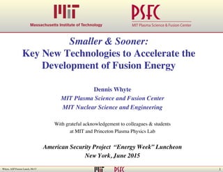 1Whyte, ASP Fusion Lunch, 06/15
MIT Plasma Science & Fusion Center
Smaller & Sooner:
Key New Technologies to Accelerate the
Development of Fusion Energy
Dennis Whyte
MIT Plasma Science and Fusion Center
MIT Nuclear Science and Engineering
With grateful acknowledgement to colleagues  students
at MIT and Princeton Plasma Physics Lab
American Security Project “Energy Week” Luncheon
New York, June 2015
 
