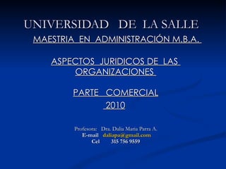 UNIVERSIDAD  DE  LA SALLE    MAESTRIA  EN  ADMINISTRACIÓN M.B.A.  ASPECTOS  JURIDICOS DE  LAS  ORGANIZACIONES  PARTE  COMERCIAL  2010   Profesora:  Dra. Dalia Maria Parra A.   E-mail  [email_address] Cel  315 756 9559 