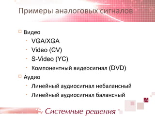 Примеры аналоговых сигналов

   Видео
     • VGA/XGA

     • Video (CV)

     • S-Video (YC)

     • Компонентный видеосигнал (DVD)

   Аудио
     • Линейный аудиосигнал небалансный

     • Линейный аудиосигнал балансный
 