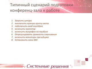 Типичный сценарий подготовки
конференц-зала к работе

1.   Закрыть шторы
2.   выключить нужную группу света
3.   подключить вход ноутбука
4.   включить проектор
5.   включить микрофон на трибуне
6.   Отрегулировать громкость озвучивания
7.   включить мониторы президиума
8.   Установить сеанс ВКС
 