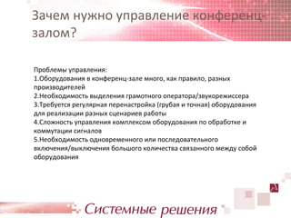 Зачем нужно управление конференц-
залом?

Проблемы управления:
1.Оборудования в конференц-зале много, как правило, разных
производителей
2.Необходимость выделения грамотного оператора/звукорежиссера
3.Требуется регулярная перенастройка (грубая и точная) оборудования
для реализации разных сценариев работы
4.Сложность управления комплексом оборудования по обработке и
коммутации сигналов
5.Необходимость одновременного или последовательного
включения/выключения большого количества связанного между собой
оборудования
 