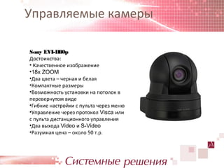 Управляемые камеры

Sony EVI-D80p
Достоинства:
• Качественное изображение
•18x ZOOM
•Два цвета – черная и белая
•Компактные размеры
•Возможность установки на потолок в
перевернутом виде
•Гибкие настройки с пульта через меню
•Управление через протокол Visca или
с пульта дистанционного управления
•Два выхода Video и S-Video
•Разумная цена – около 50 т.р.
 