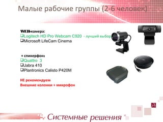 Малые рабочие группы (2-6 человек)

WEB-камера:
Logitech HD Pro Webcam C920 - лучший выбор
Microsoft LifeCam Cinema


+ спикерфон:
Quattro 3
Jabra 410
Plantronics Calisto P420M

НЕ рекомендуем
Внешние колонки + микрофон
 