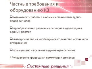 Частные требования к
оборудованию КЗ
возможность работы с любыми источниками аудио-
видео сигналов

 преобразование различных сигналов видео-аудио в
единый формат

 вывод сигналов на необходимое количество источников
отображения

 коммутацию и усиление аудио-видео сигналов

 управление процессами коммутации сигналов
 