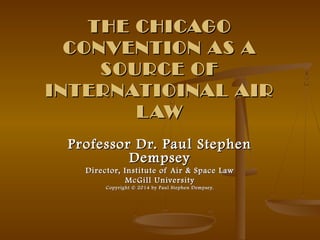 THE CHICAGOTHE CHICAGO
CONVENTION AS ACONVENTION AS A
SOURCE OFSOURCE OF
INTERNATIOINAL AIRINTERNATIOINAL AIR
LAWLAW
Professor Dr. Paul StephenProfessor Dr. Paul Stephen
DempseyDempsey
Director, Institute of Air & Space LawDirector, Institute of Air & Space Law
McGill UniversityMcGill University
CopyrightCopyright © 2014 by Paul Stephen Dempsey.© 2014 by Paul Stephen Dempsey.
 