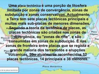 Umaplaca tectónica é uma porção de litosfera limitada por zonas de convergência, zonas de subducção e zonas conservativas. Actualmente, a Terra tem sete placas tectônicas principais e muitas mais sub-placas de menores dimensões. Segundo a teoria da tectônica de placas, as placas tectônicas são criadas nas zonas de divergência, ou "zonas de rifte", e são consumidas em zonas de subducção. É nas zonas de fronteira entre placas que se regista a grande maioria dos terramotos e erupções vulcanicas. São atualmente reconhecidas 52 placas tectônicas, 14 principais e 38 menores. 