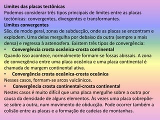 Limites das placas tectônicasPodemos considerar três tipos principais de limites entre as placas tectónicas: convergentes, divergentes e transformantes.Limites convergentesSão, de modo geral, zonas de subducção, onde as placas se encontram e explodem. Uma delas mergulha por debaixo da outra (sempre a mais densa) e regressa à astenosfera. Existem três tipos de convergência:Convergência crosta oceânica-crosta continentalQuando isso acontece, normalmente formam-se fossas abissais. A zona de convergência entre uma placa oceânica e uma placa continental é chamada de margem continental ativa.Convergência crosta oceânica-crosta oceânicaNesses casos, formam-se arcos vulcânicos.      Convergência crosta continental-crosta continentalNestes casos é muito difícil que uma placa mergulhe sobre a outra por causa da densidade de alguns elementos. Às vezes uma placa sobrepõe-se sobre a outra, num movimento de obducção. Pode ocorrer também a colisão entre as placas e a formação de cadeias de montanhas. 