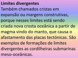Limites divergentesTambém chamados cristas em expansão ou margens construtivas, porque nesses limites está sendo criada nova crosta oceânica a partir de magma vindo do manto, que causa o afastamento das placas tectónicas. São exemplos de formações de limites divergentes as cordilheiras submarinas meso-oceânicas.
