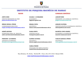 INSTITUTO DE PESQUISA MAURÍCIO DE NASSAU
                            EQUIPE                                                   CONSELHO CIENTÍFICO


JÂNYO DINIZ                                 DJALMA S. GUIMARÃES                      JANGUIÊ DINIZ
DIRETOR-PRESIDENTE DO IPMN                  ECONOMISTA                               PRESIDENTE DO CONSELHO CIENTÍFICO
janyo@sereducacional.com                    dsgjunior@gmail.com                      janguie@sereducacional.com


SÉRGIO MURILO JÚNIOR                        SIMARA COSTA                             ADRIANO OLIVEIRA
COORDENADOR EXECUTIVO                       ESTATÍSTICA                              CIENTISTA POLÍTICO/COOPERAÇÃO CIENTIFICA
sergio.murilojr@mauriciodenassau.edu.br     simara.costa@mauriciodenassau.edu.br     adrianopolitica@uol.com.br


ANDRÉ AZEVEDO                               IVANIA PORTO                             MAURÍCIO COSTA ROMÃO
SUPERVISOR GERAL DE PESQUISA                CIENTISTA SOCIAL                         ECONOMISTA /COOPERAÇÃO CIENTÍFICA
andre.azevedo@mauriciodenassau.edu.br       ivaniaporto@yahoo.com.br                 mauricio-romao@uol.com.br


FERNANDO ALVARENGA                          ALEÔNIA OLIVEIRA                         CARLOS GADELHA JÚNIOR
ASSESSOR DE IMPRENSA                        ESTATÍSTICA                              ESTATÍSTICO
fernando.alvarenga@sereducacional.com       aleonia.angela@mauriciodenassau.edu.br   carlos.gadelha@mauricionassau.com.br


                                            CAMILA FREIRE
                                            ESTAGIÁRIA EM CIÊNCIA POLÍTICA
                                            camila.freire@sereducacional.com



                           Rua Betânia, 40, Derby – Recife/PE – Fone: (81) 3413-4611 Ramal 4806
                                          www.institutomauriciodenassau.com.br
 