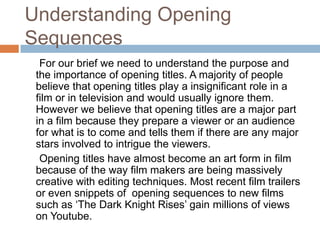 Understanding Opening
Sequences
  For our brief we need to understand the purpose and
 the importance of opening titles. A majority of people
 believe that opening titles play a insignificant role in a
 film or in television and would usually ignore them.
 However we believe that opening titles are a major part
 in a film because they prepare a viewer or an audience
 for what is to come and tells them if there are any major
 stars involved to intrigue the viewers.
  Opening titles have almost become an art form in film
 because of the way film makers are being massively
 creative with editing techniques. Most recent film trailers
 or even snippets of opening sequences to new films
 such as ‘The Dark Knight Rises’ gain millions of views
 on Youtube.
 