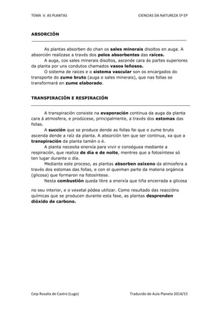 TEMA V. AS PLANTAS CIENCIAS DA NATUREZA 5º EP
Ceip Rosalía de Castro (Lugo) Traducido de Aula Planeta 2014/15
ABSORCIÓN
As plantas absorben do chan os sales minerais disoltos en auga. A
absorción realízase a través dos pelos absorbentes das raíces.
A auga, cos sales minerais disoltos, ascende cara ás partes superiores
da planta por uns condutos chamados vasos leñosos.
O sistema de raíces e o sistema vascular son os encargados do
transporte do zume bruto (auga e sales minerais), que nas follas se
transformará en zume elaborado.
TRANSPIRACIÓN E RESPIRACIÓN
A transpiración consiste na evaporación continua da auga da planta
cara á atmosfera, e prodúcese, principalmente, a través dos estomas das
follas.
A succión que se produce dende as follas fai que o zume bruto
ascenda dende a raíz da planta. A absorción ten que ser continua, xa que a
transpiración da planta tamén o é.
A planta necesita enerxía para vivir e conséguea mediante a
respiración, que realiza de día e de noite, mentres que a fotosíntese só
ten lugar durante o día.
Mediante este proceso, as plantas absorben osíxeno da atmosfera a
través dos estomas das follas, e con el queiman parte da materia orgánica
(glicosa) que formaron na fotosíntese.
Nesta combustión queda libre a enerxía que tiña encerrada a glicosa
no seu interior, e o vexetal pódea utilizar. Como resultado das reaccións
químicas que se producen durante esta fase, as plantas desprenden
dióxido de carbono.
 