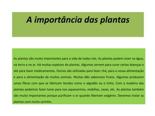 A importância das plantas As plantas são muito importantes para a vida de todos nós. As plantas podem viver na água, na terra e no ar. Há muitas espécies de plantas. Algumas servem para curar certas doenças e até para fazer medicamentos. Outras são utilizadas para fazer chá, para a nossa alimentação e para a alimentação de muitos animais. Muitas dão saborosos frutos. Algumas produzem umas fibras com que se fabricam tecidos como o algodão ou o linho. Com a madeira das plantas podemos fazer lume para nos aquecermos, mobílias, casas, etc. As plantas também são muito importantes porque purificam o ar quando libertam oxigénio. Devemos tratar as plantas com muito carinho. 