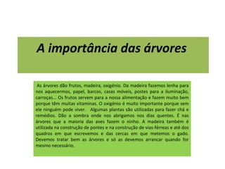 A importância das árvores     As árvores dão frutos, madeira, oxigénio. Da madeira fazemos lenha para nos aquecermos, papel, barcos, casas móveis, postes para a iluminação, carroças... Os frutos servem para a nossa alimentação e fazem muito bem porque têm muitas vitaminas. O oxigénio é muito importante porque sem ele ninguém pode viver.   Algumas plantas são utilizadas para fazer chá e remédios. Dão a sombra onde nos abrigamos nos dias quentes. É nas árvores que a maioria das aves fazem o ninho. A madeira também é utilizada na construção de pontes e na construção de vias-férreas e até dos quadros em que escrevemos e das cercas em que metemos o gado. Devemos tratar bem as árvores e só as devemos arrancar quando for mesmo necessário. 