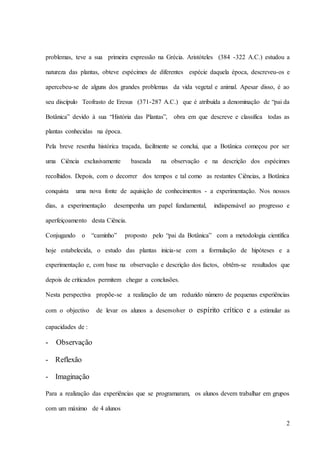 2
problemas, teve a sua primeira expressão na Grécia. Aristóteles (384 -322 A.C.) estudou a
natureza das plantas, obteve espécimes de diferentes espécie daquela época, descreveu-os e
apercebeu-se de alguns dos grandes problemas da vida vegetal e animal. Apesar disso, é ao
seu discípulo Teofrasto de Eresus (371-287 A.C.) que é atribuída a denominação de “pai da
Botânica” devido à sua “História das Plantas”, obra em que descreve e classifica todas as
plantas conhecidas na época.
Pela breve resenha histórica traçada, facilmente se conclui, que a Botânica começou por ser
uma Ciência exclusivamente baseada na observação e na descrição dos espécimes
recolhidos. Depois, com o decorrer dos tempos e tal como as restantes Ciências, a Botânica
conquista uma nova fonte de aquisição de conhecimentos - a experimentação. Nos nossos
dias, a experimentação desempenha um papel fundamental, indispensável ao progresso e
aperfeiçoamento desta Ciência.
Conjugando o “caminho” proposto pelo “pai da Botânica” com a metodologia científica
hoje estabelecida, o estudo das plantas inicia-se com a formulação de hipóteses e a
experimentação e, com base na observação e descrição dos factos, obtêm-se resultados que
depois de criticados permitem chegar a conclusões.
Nesta perspectiva propõe-se a realização de um reduzido número de pequenas experiências
com o objectivo de levar os alunos a desenvolver o espírito crítico e a estimular as
capacidades de :
- Observação
- Reflexão
- Imaginação
Para a realização das experiências que se programaram, os alunos devem trabalhar em grupos
com um máximo de 4 alunos
 