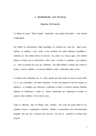 3
A DIVERSIDADE DAS PLANTAS
Algumas informações
As Plantas do actual “Reino Vegetal” apresentam uma enorme diversidade e uma extrema
complexidade.
São Plantas as microscópicas Algas unicelulares ou coloniais que vivem nas águas doces,
salobras ou salgadas e que, sendo a base produtora da cadeia alimentar, possibilitam a
existência de vida animal (larvas de insectos, rãs, peixes etc.) nessas águas. São também
Plantas os bolores que se desenvolvem sobre o pão, os bolos e os alimentos que comemos,
ou sobre as paredes das casas que habitamos. São ainda Plantas os musgos que cobrem as
rochas, os muros sombrios e os terrenos húmidos e muito sombreados pelas árvores.
As Plantas mais conhecidas são, em geral, aquelas que fazem parte do nosso convívio diário
ou as que consumimos com maior frequência. Os fetos que atapetam o solo dos bosques, os
pinheiros e os eucaliptos que refrescam e sombreiam as matas, as diversas espécies cultivadas
utilizadas na alimentação e ainda as formas ornamentais que embelezam os jardins, os
espaços verdes citadinos e até as nossas casas.
Todos os diferentes tipos de Plantas, atrás referidos, têm, como não podia deixar de ser,
tamanhos, formas e organizações estruturais distintas e características que seria interessante
distinguir, mas que não é possível aqui descrever por não se enquadrar no âmbito deste
projecto.
 