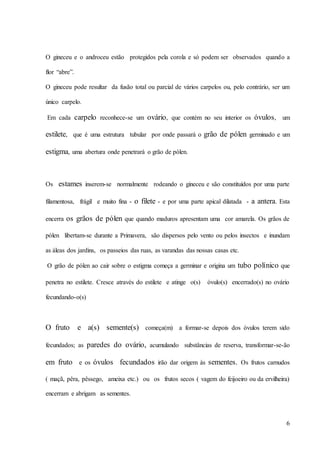 6
O gineceu e o androceu estão protegidos pela corola e só podem ser observados quando a
flor “abre”.
O gineceu pode resultar da fusão total ou parcial de vários carpelos ou, pelo contrário, ser um
único carpelo.
Em cada carpelo reconhece-se um ovário, que contém no seu interior os óvulos, um
estilete, que é uma estrutura tubular por onde passará o grão de pólen germinado e um
estigma, uma abertura onde penetrará o grão de pólen.
Os estames inserem-se normalmente rodeando o gineceu e são constituídos por uma parte
filamentosa, frágil e muito fina - o filete - e por uma parte apical dilatada - a antera. Esta
encerra os grãos de pólen que quando maduros apresentam uma cor amarela. Os grãos de
pólen libertam-se durante a Primavera, são dispersos pelo vento ou pelos insectos e inundam
as áleas dos jardins, os passeios das ruas, as varandas das nossas casas etc.
O grão de pólen ao cair sobre o estigma começa a germinar e origina um tubo polínico que
penetra no estilete. Cresce através do estilete e atinge o(s) óvulo(s) encerrado(s) no ovário
fecundando-o(s)
O fruto e a(s) semente(s) começa(m) a formar-se depois dos óvulos terem sido
fecundados; as paredes do ovário, acumulando substâncias de reserva, transformar-se-ão
em fruto e os óvulos fecundados irão dar origem às sementes. Os frutos carnudos
( maçã, pêra, pêssego, ameixa etc.) ou os frutos secos ( vagem do feijoeiro ou da ervilheira)
encerram e abrigam as sementes.
 
