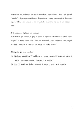 8
concentradas nos cotilédones vão sendo consumidas e os cotilédones ficam cada vez mais
“mirrados”. Nessa altura os cotilédones destacam-se e a planta, que entretanto já desenvolveu
algumas folhas, passa a suprir as suas necessidades alimentares extraindo os sais minerais do
solo.
Note: Anexam-se 8 páginas com esquemas.
Note também que quando, na pág. 3 se usa a expressão “”As Plantas do actual “Reino
Vegetal”” o termo “reino” não deve ser interpretado como designando uma categoria
taxonómica mas deve ser entendido no contexto de “Mundo Vegetal”
Bibliografia que pode consultar:
1- Botánica, principios Y problemas - ( 1970). Edmund W. Sinnott & Katherine S.
Wilson; Companhia Editorial Continental, S.A. Espanha.
2- Introductory Plant Biology - (1994). Kingsley R. Stern; WCB Publishers
 