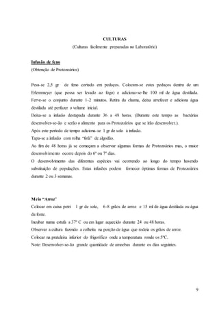 9
CULTURAS
(Culturas facilmente preparadas no Laboratório)
Infusão de feno
(Obtenção de Protozoários)
Pesa-se 2,5 gr de feno cortado em pedaços. Colocam-se estes pedaços dentro de um
Erlennmeyer (que possa ser levado ao fogo) e adiciona-se-lhe 100 ml de água destilada.
Ferve-se o conjunto durante 1-2 minutos. Retira da chama, deixa arrefecer e adiciona água
destilada até perfazer o volume inicial.
Deixa-se a infusão destapada durante 36 a 48 horas. (Durante este tempo as bactérias
desenvolver-se-ão e serão o alimento para os Protozoários que se irão desenvolver.).
Após este período de tempo adiciona-se 1 gr de solo à infusão.
Tapa-se a infusão com rolha “fofa” de algodão.
Ao fim de 48 horas já se começam a observar algumas formas de Protozoários mas, o maior
desenvolvimento ocorre depois do 6º ou 7º dias.
O desenvolvimento das diferentes espécies vai ocorrendo ao longo do tempo havendo
substituição de populações. Estas infusões podem fornecer óptimas formas de Protozoários
durante 2 ou 3 semanas.
Meio “Arroz”
Colocar em caixa petri 1 gr de solo, 6-8 grãos de arroz e 15 ml de água destilada ou água
da fonte.
Incubar numa estufa a 37º C ou em lugar aquecido durante 24 ou 48 horas.
Observar a cultura fazendo a colheita na porção de água que rodeia os grãos de arroz.
Colocar na prateleira inferior do frigorífico onde a temperatura ronde os 5ºC.
Note: Desenvolver-se-ão grande quantidade de amoebas durante os dias seguintes.
 